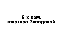 2-х ком. квартира.Заводской.